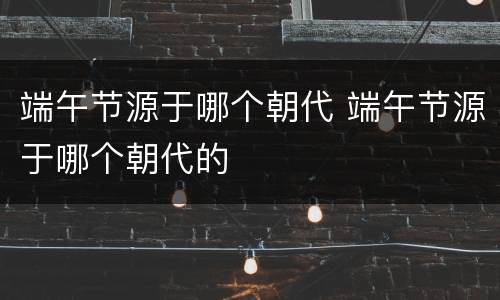 端午节源于哪个朝代 端午节源于哪个朝代的