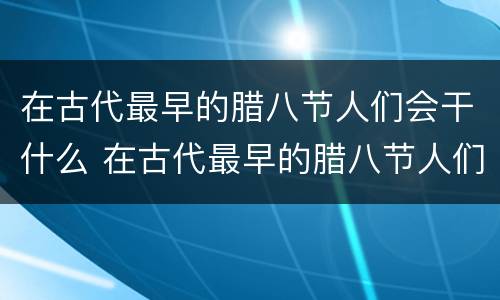 在古代最早的腊八节人们会干什么 在古代最早的腊八节人们会怎么样