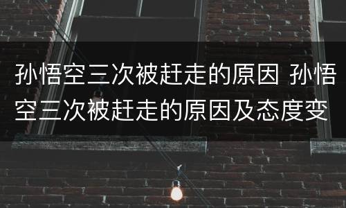 孙悟空三次被赶走的原因 孙悟空三次被赶走的原因及态度变化