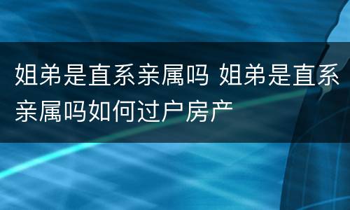 姐弟是直系亲属吗 姐弟是直系亲属吗如何过户房产