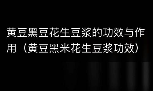 黄豆黑豆花生豆浆的功效与作用（黄豆黑米花生豆浆功效）