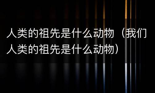 人类的祖先是什么动物（我们人类的祖先是什么动物）