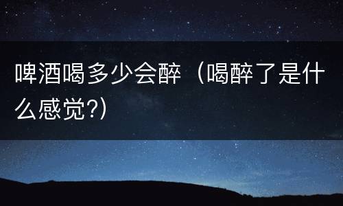 啤酒喝多少会醉（喝醉了是什么感觉?）