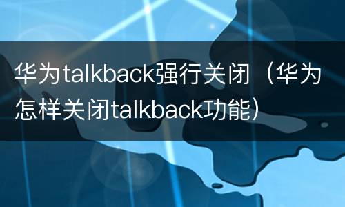 华为talkback强行关闭（华为怎样关闭talkback功能）