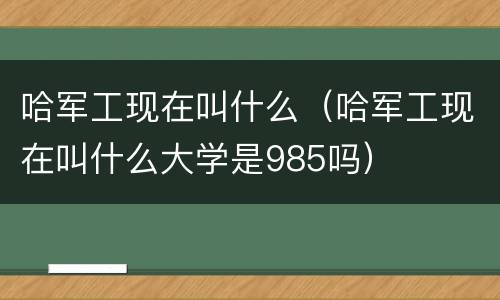 哈军工现在叫什么（哈军工现在叫什么大学是985吗）