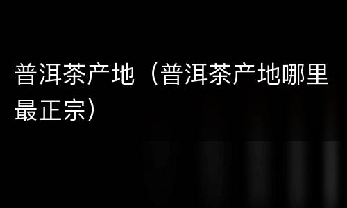 普洱茶产地（普洱茶产地哪里最正宗）