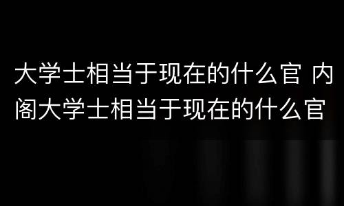 大学士相当于现在的什么官 内阁大学士相当于现在的什么官