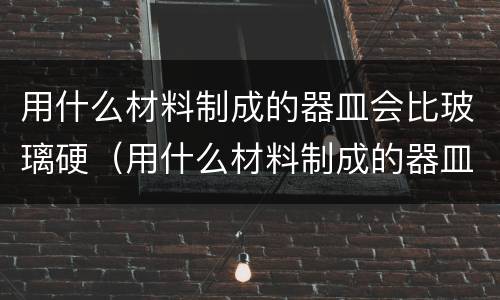 用什么材料制成的器皿会比玻璃硬（用什么材料制成的器皿会比玻璃硬?( ）