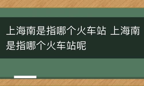 上海南是指哪个火车站 上海南是指哪个火车站呢