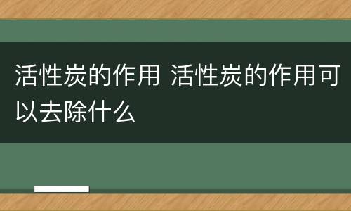 活性炭的作用 活性炭的作用可以去除什么