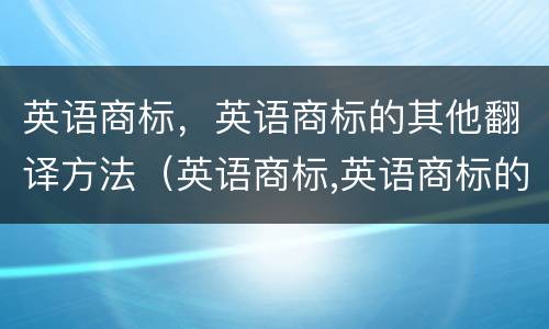 英语商标，英语商标的其他翻译方法（英语商标,英语商标的其他翻译方法有）
