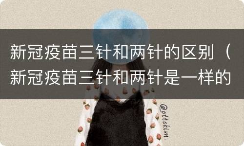 新冠疫苗三针和两针的区别（新冠疫苗三针和两针是一样的吗）