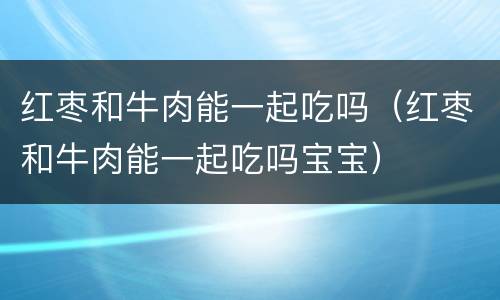 红枣和牛肉能一起吃吗（红枣和牛肉能一起吃吗宝宝）