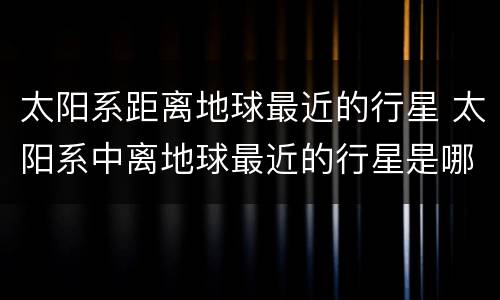 太阳系距离地球最近的行星 太阳系中离地球最近的行星是哪颗行星