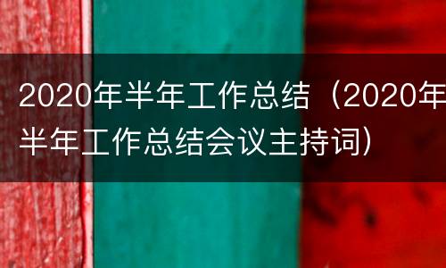 2020年半年工作总结（2020年半年工作总结会议主持词）