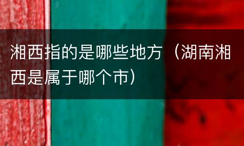 湘西指的是哪些地方（湖南湘西是属于哪个市）