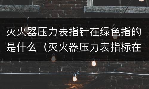 灭火器压力表指针在绿色指的是什么（灭火器压力表指标在绿色方位内,表示什么?）