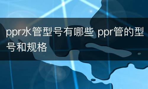 ppr水管型号有哪些 ppr管的型号和规格