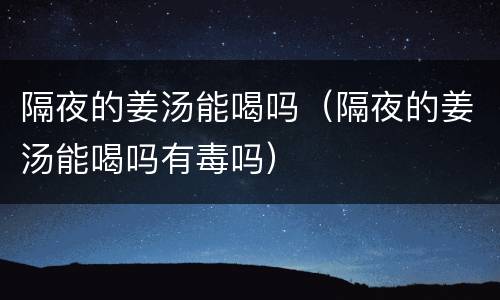隔夜的姜汤能喝吗（隔夜的姜汤能喝吗有毒吗）