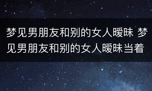 梦见男朋友和别的女人暧昧 梦见男朋友和别的女人暧昧当着我的面