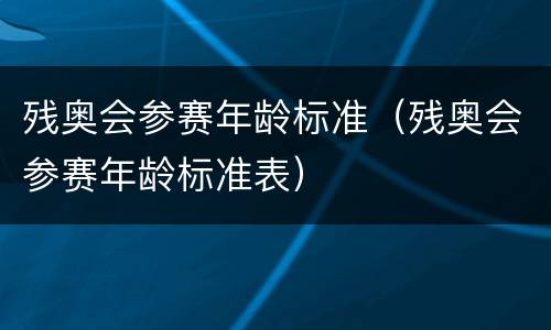 残奥会参赛年龄标准（残奥会参赛年龄标准表）