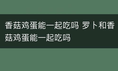 香菇鸡蛋能一起吃吗 罗卜和香菇鸡蛋能一起吃吗