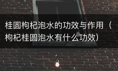 桂圆枸杞泡水的功效与作用（枸杞桂圆泡水有什么功效）