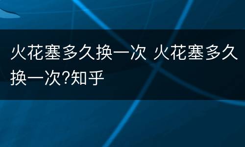 火花塞多久换一次 火花塞多久换一次?知乎
