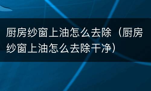 厨房纱窗上油怎么去除（厨房纱窗上油怎么去除干净）