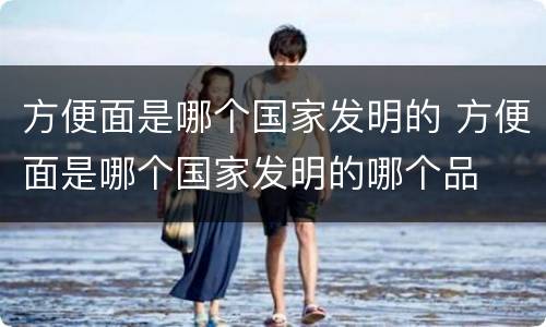 方便面是哪个国家发明的 方便面是哪个国家发明的哪个品