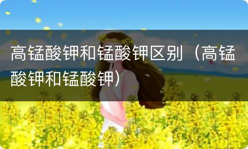 高锰酸钾和锰酸钾区别（高锰酸钾和锰酸钾）