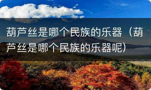 葫芦丝是哪个民族的乐器（葫芦丝是哪个民族的乐器呢）