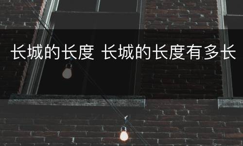 长城的长度 长城的长度有多长