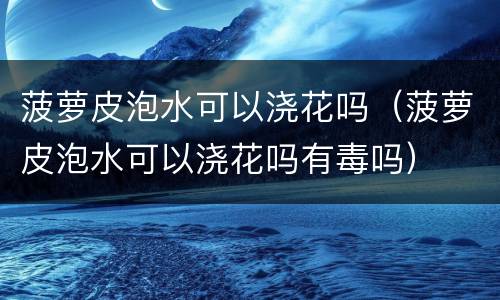 菠萝皮泡水可以浇花吗（菠萝皮泡水可以浇花吗有毒吗）