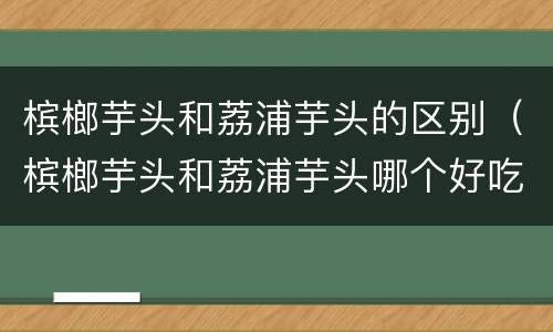 槟榔芋头和荔浦芋头的区别（槟榔芋头和荔浦芋头哪个好吃）