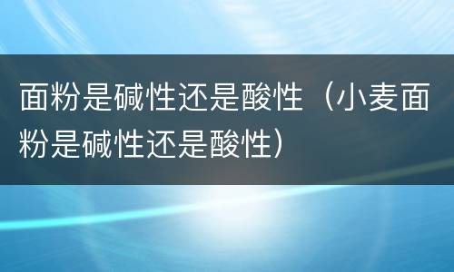 面粉是碱性还是酸性（小麦面粉是碱性还是酸性）