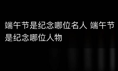 端午节是纪念哪位名人 端午节是纪念哪位人物