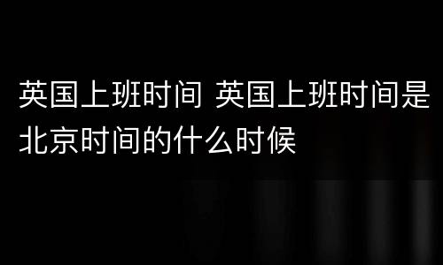英国上班时间 英国上班时间是北京时间的什么时候