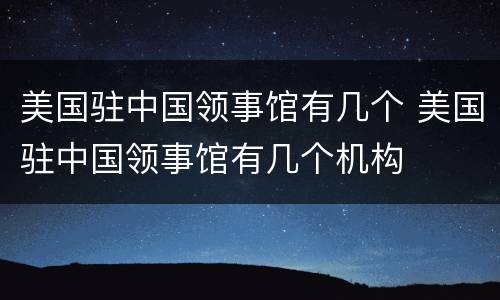 美国驻中国领事馆有几个 美国驻中国领事馆有几个机构