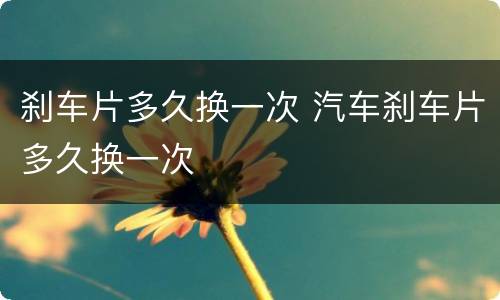 刹车片多久换一次 汽车刹车片多久换一次