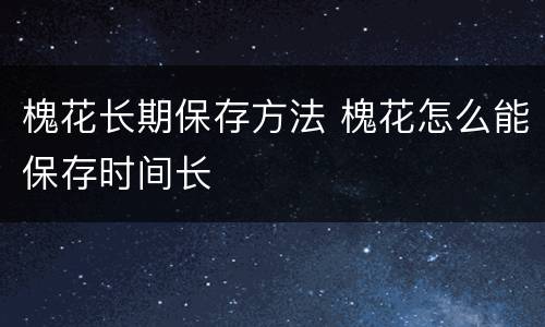 槐花长期保存方法 槐花怎么能保存时间长