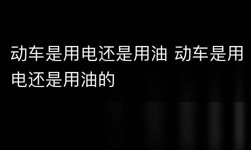 动车是用电还是用油 动车是用电还是用油的