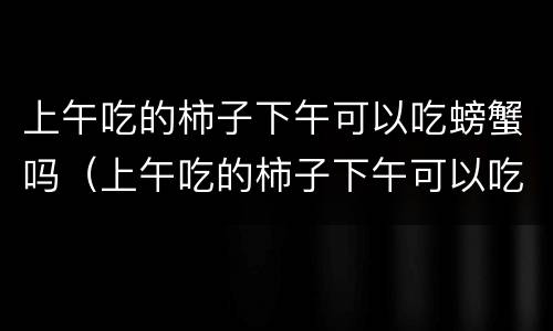 上午吃的柿子下午可以吃螃蟹吗（上午吃的柿子下午可以吃螃蟹吗）