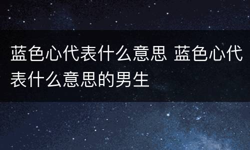 蓝色心代表什么意思 蓝色心代表什么意思的男生