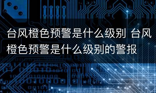 台风橙色预警是什么级别 台风橙色预警是什么级别的警报