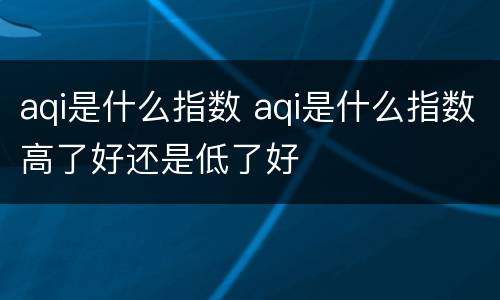 aqi是什么指数 aqi是什么指数高了好还是低了好