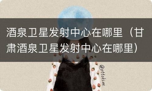 酒泉卫星发射中心在哪里（甘肃酒泉卫星发射中心在哪里）