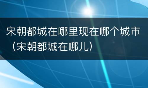 宋朝都城在哪里现在哪个城市（宋朝都城在哪儿）