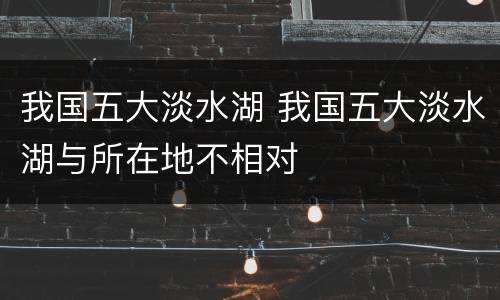 我国五大淡水湖 我国五大淡水湖与所在地不相对