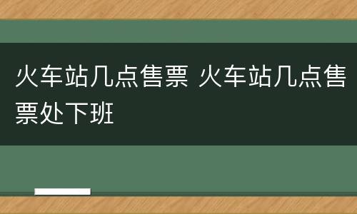 火车站几点售票 火车站几点售票处下班